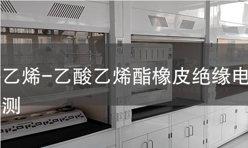 耐热乙烯-乙酸乙烯酯橡皮绝缘电缆检测